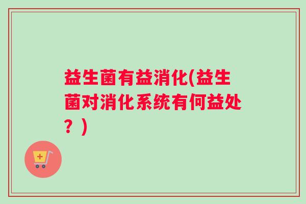 益生菌有益消化(益生菌对消化系统有何益处？)