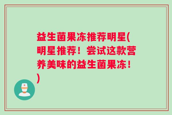 益生菌果冻推荐明星(明星推荐！尝试这款营养美味的益生菌果冻！)