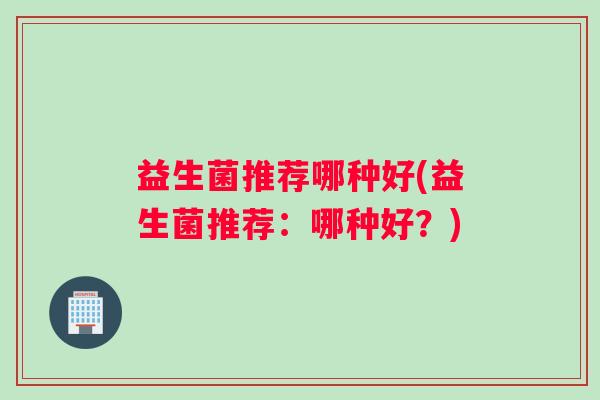 益生菌推荐哪种好(益生菌推荐：哪种好？)