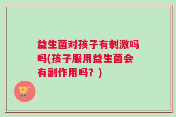 益生菌对孩子有刺激吗吗(孩子服用益生菌会有副作用吗？)