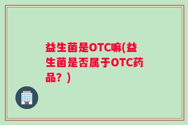 益生菌是OTC嘛(益生菌是否属于OTC药品？)