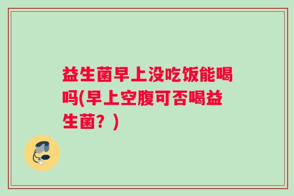 益生菌早上没吃饭能喝吗(早上空腹可否喝益生菌？)