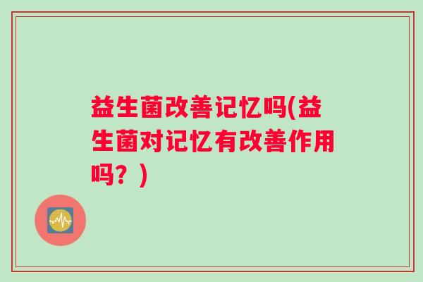 益生菌改善记忆吗(益生菌对记忆有改善作用吗？)
