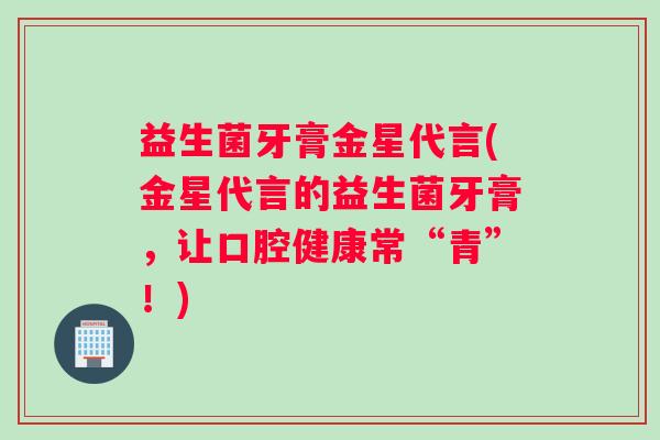 益生菌牙膏金星代言(金星代言的益生菌牙膏，让口腔健康常“青”！)