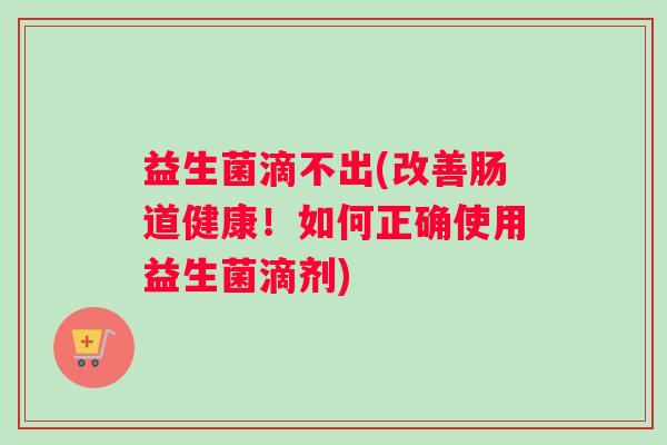 益生菌滴不出(改善肠道健康！如何正确使用益生菌滴剂)