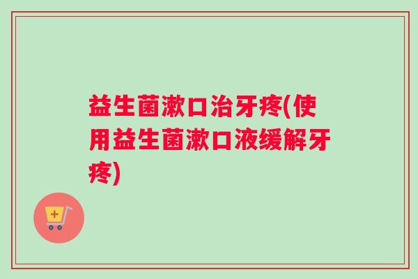 益生菌漱口治牙疼(使用益生菌漱口液缓解牙疼)