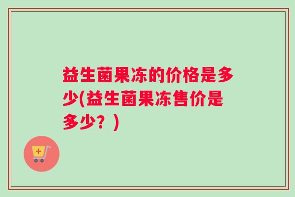 益生菌果冻的价格是多少(益生菌果冻售价是多少？)