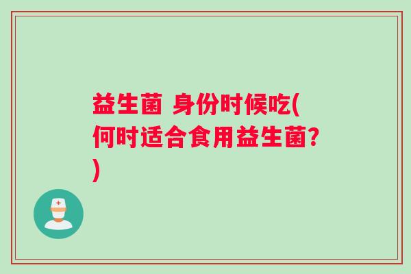 益生菌 身份时候吃(何时适合食用益生菌？)