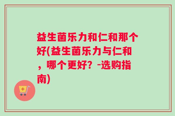 益生菌乐力和仁和那个好(益生菌乐力与仁和，哪个更好？-选购指南)