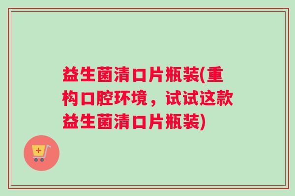 益生菌清口片瓶装(重构口腔环境，试试这款益生菌清口片瓶装)