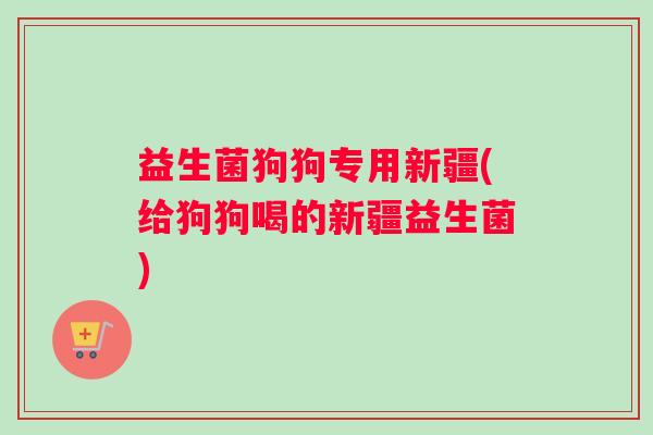 益生菌狗狗专用新疆(给狗狗喝的新疆益生菌)