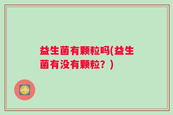 益生菌有颗粒吗(益生菌有没有颗粒？)