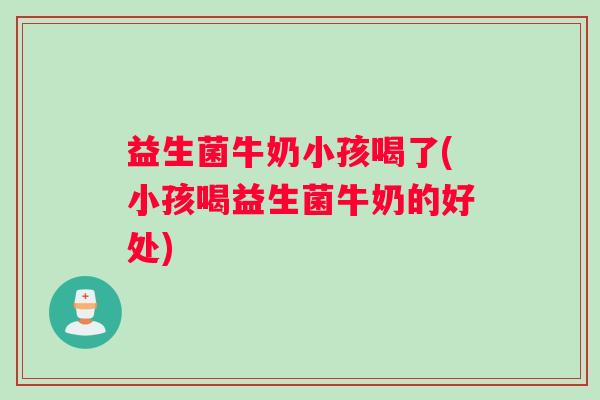 益生菌牛奶小孩喝了(小孩喝益生菌牛奶的好处)