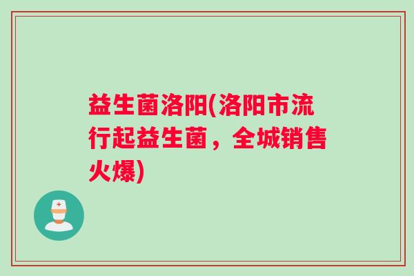 益生菌洛阳(洛阳市流行起益生菌，全城销售火爆)