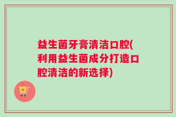 益生菌牙膏清洁口腔(利用益生菌成分打造口腔清洁的新选择)