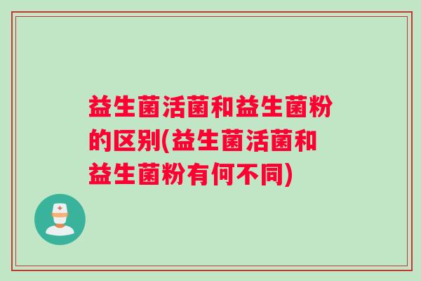 益生菌活菌和益生菌粉的区别(益生菌活菌和益生菌粉有何不同)