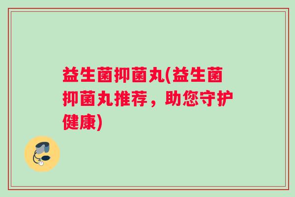 益生菌抑菌丸(益生菌抑菌丸推荐，助您守护健康)