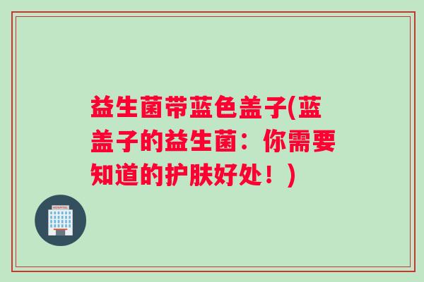 益生菌带蓝色盖子(蓝盖子的益生菌：你需要知道的护肤好处！)