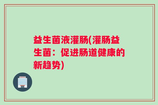 益生菌液灌肠(灌肠益生菌：促进肠道健康的新趋势)
