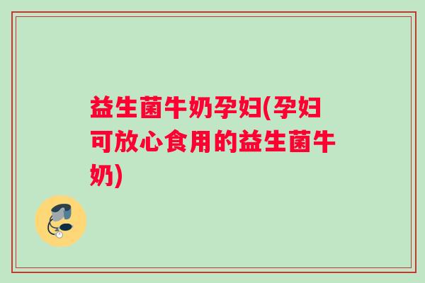 益生菌牛奶孕妇(孕妇可放心食用的益生菌牛奶)