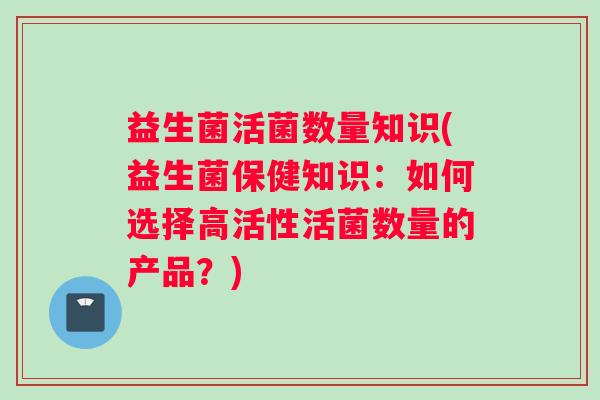 益生菌活菌数量知识(益生菌保健知识：如何选择高活性活菌数量的产品？)