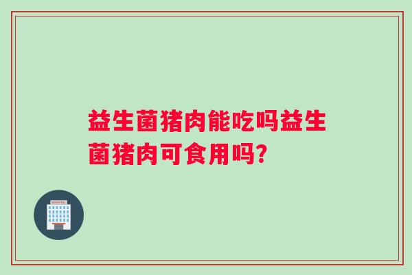 益生菌猪肉能吃吗益生菌猪肉可食用吗？