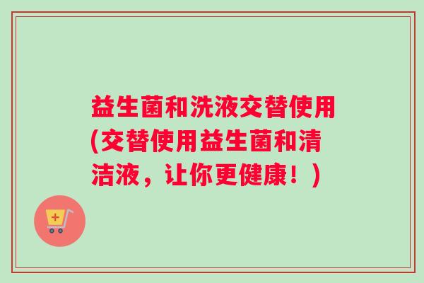 益生菌和洗液交替使用(交替使用益生菌和清洁液，让你更健康！)