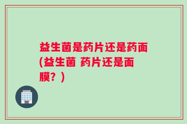 益生菌是药片还是药面(益生菌 药片还是面膜？)