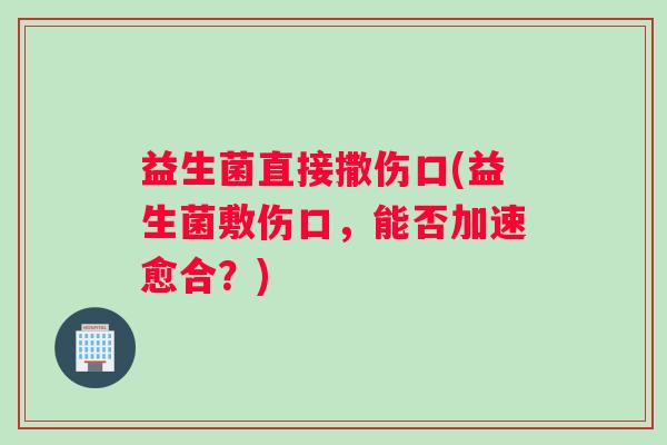 益生菌直接撒伤口(益生菌敷伤口，能否加速愈合？)