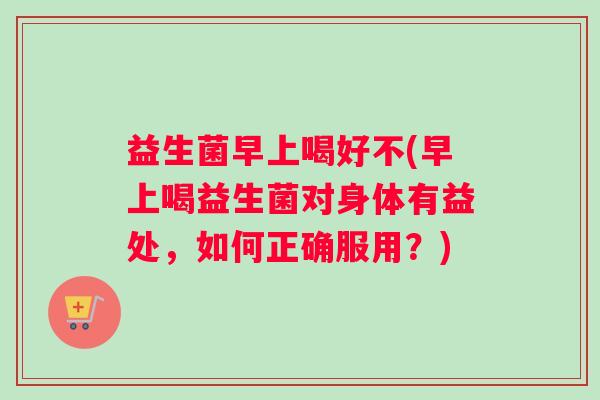 益生菌早上喝好不(早上喝益生菌对身体有益处，如何正确服用？)