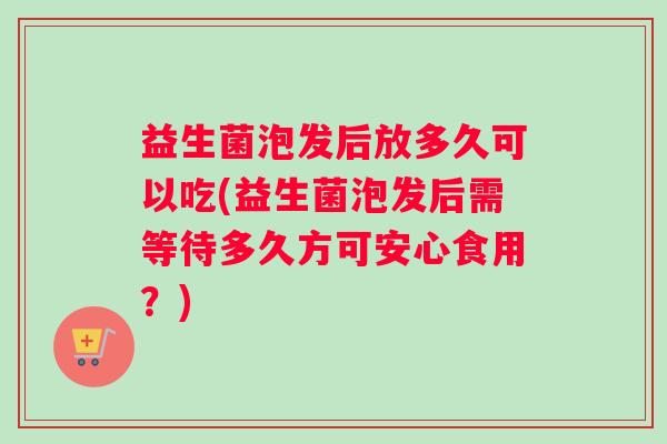 益生菌泡发后放多久可以吃(益生菌泡发后需等待多久方可安心食用？)