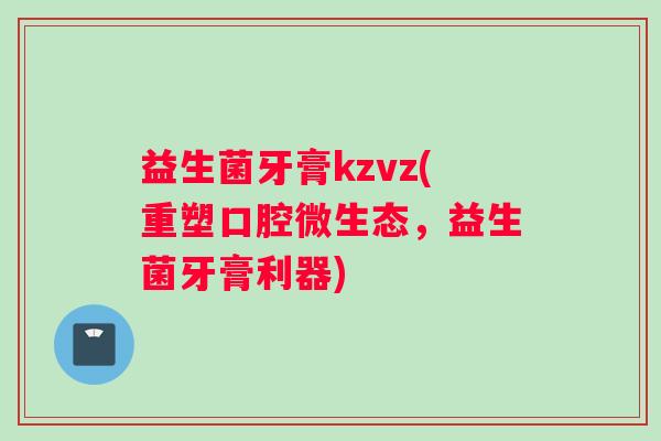 益生菌牙膏kzvz(重塑口腔微生态，益生菌牙膏利器)