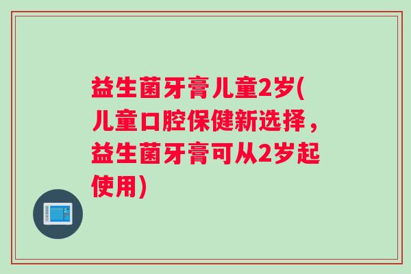 益生菌牙膏儿童2岁(儿童口腔保健新选择，益生菌牙膏可从2岁起使用)