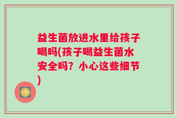 益生菌放进水里给孩子喝吗(孩子喝益生菌水安全吗？小心这些细节)