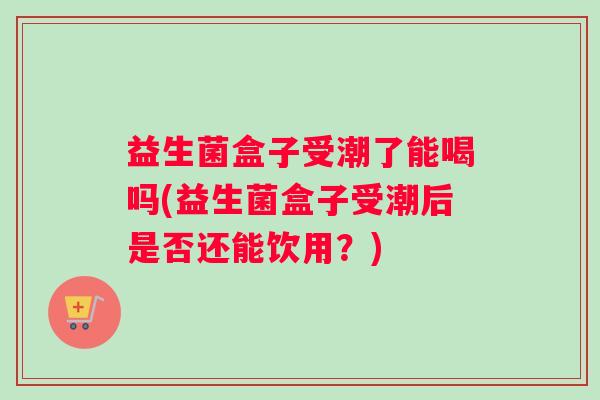 益生菌盒子受潮了能喝吗(益生菌盒子受潮后是否还能饮用？)