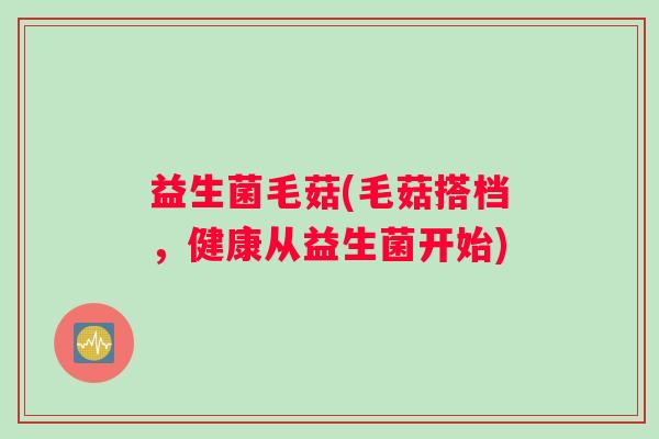 益生菌毛菇(毛菇搭档，健康从益生菌开始)