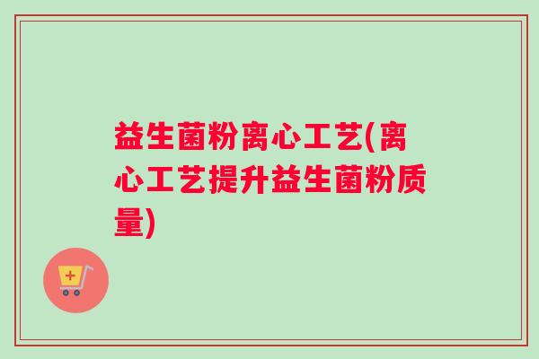 益生菌粉离心工艺(离心工艺提升益生菌粉质量)