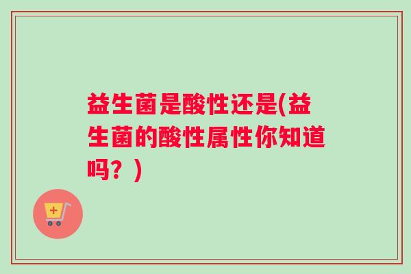 益生菌是酸性还是(益生菌的酸性属性你知道吗？)