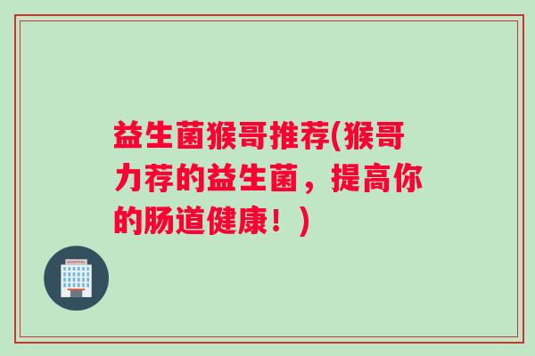 益生菌猴哥推荐(猴哥力荐的益生菌，提高你的肠道健康！)