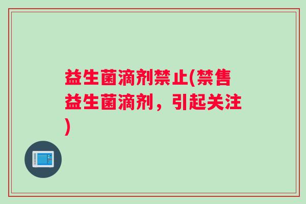 益生菌滴剂禁止(禁售益生菌滴剂，引起关注)