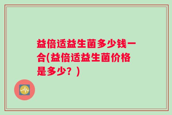 益倍适益生菌多少钱一合(益倍适益生菌价格是多少？)