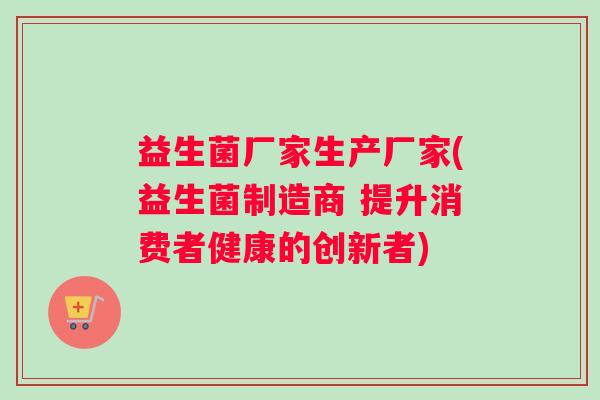 益生菌厂家生产厂家(益生菌制造商 提升消费者健康的创新者)