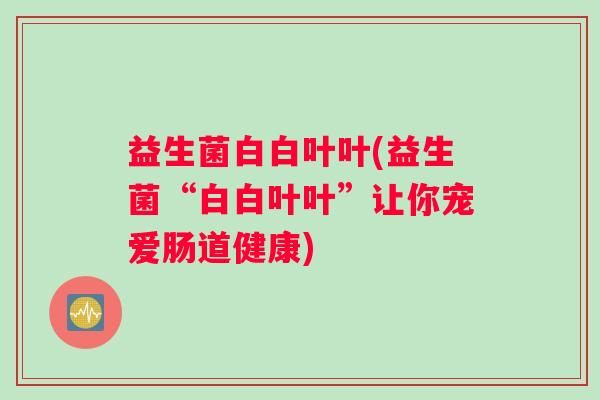 益生菌白白叶叶(益生菌“白白叶叶”让你宠爱肠道健康)