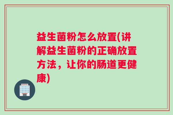 益生菌粉怎么放置(讲解益生菌粉的正确放置方法，让你的肠道更健康)