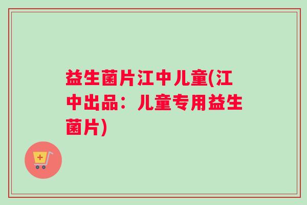 益生菌片江中儿童(江中出品：儿童专用益生菌片)