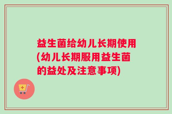 益生菌给幼儿长期使用(幼儿长期服用益生菌的益处及注意事项)