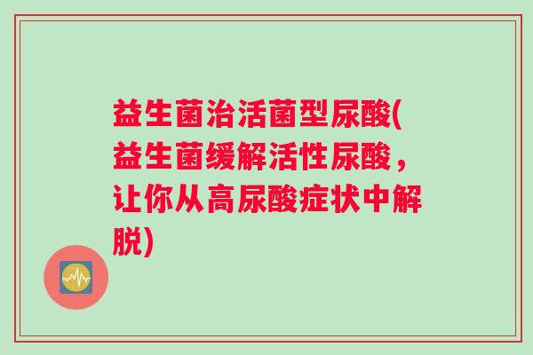 益生菌治活菌型尿酸(益生菌缓解活性尿酸，让你从高尿酸症状中解脱)