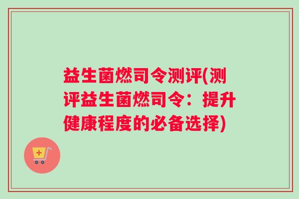 益生菌燃司令测评(测评益生菌燃司令：提升健康程度的必备选择)