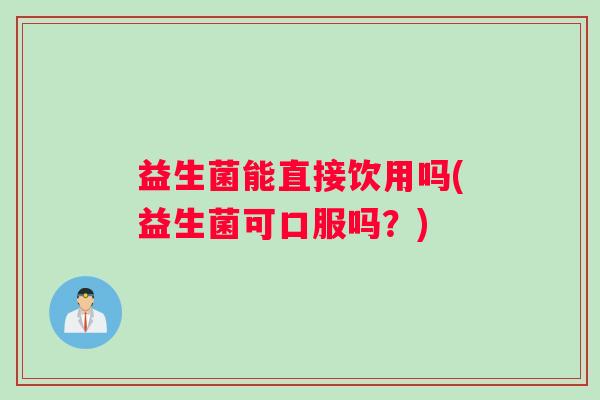益生菌能直接饮用吗(益生菌可口服吗？)
