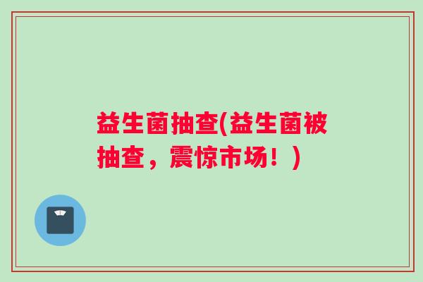 益生菌抽查(益生菌被抽查，震惊市场！)